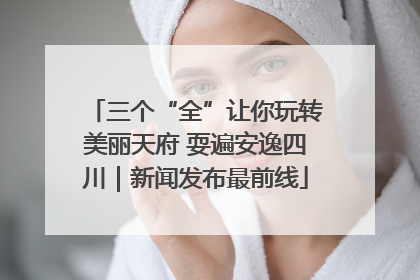 三个“全”让你玩转美丽天府 耍遍安逸四川｜新闻发布最前线