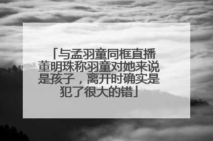 与孟羽童同框直播 董明珠称羽童对她来说是孩子，离开时确实是犯了很大的错