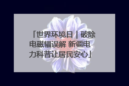 世界环境日｜破除电磁辐误解 新疆电力科普让居民安心