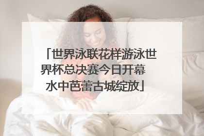 世界泳联花样游泳世界杯总决赛今日开幕 水中芭蕾古城绽放