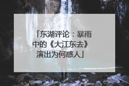 东湖评论：暴雨中的《大江东去》演出为何感人