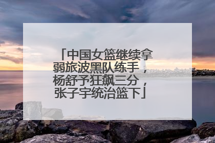 中国女篮继续拿弱旅波黑队练手，杨舒予狂飙三分，张子宇统治篮下