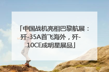 中国战机亮相巴黎航展：歼-35A首飞海外，歼-10CE成明星展品