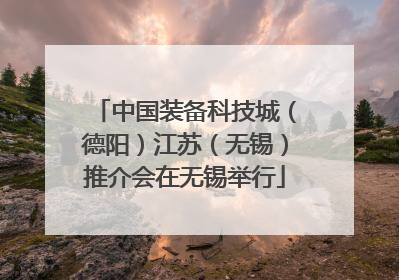 中国装备科技城（德阳）江苏（无锡）推介会在无锡举行