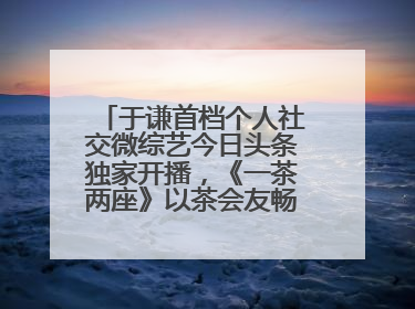 于谦首档个人社交微综艺今日头条独家开播，《一茶两座》以茶会友畅聊人生哲学