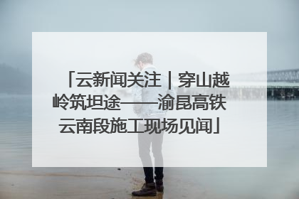 云新闻关注｜穿山越岭筑坦途——渝昆高铁云南段施工现场见闻