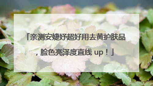 亲测安婕妤超好用去黄护肤品，脸色亮泽度直线 up！
