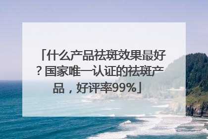 什么产品祛斑效果最好？国家唯一认证的祛斑产品，好评率99%