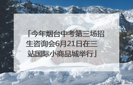 今年烟台中考第三场招生咨询会6月21日在三站国际小商品城举行