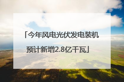今年风电光伏发电装机预计新增2.8亿千瓦