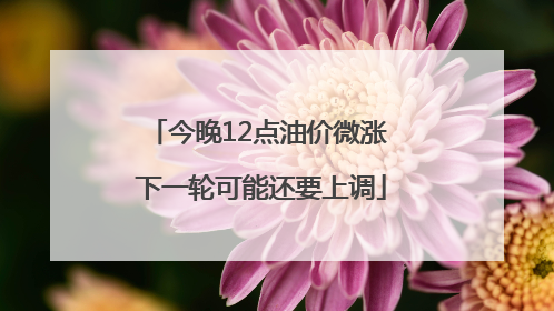 今晚12点油价微涨 下一轮可能还要上调