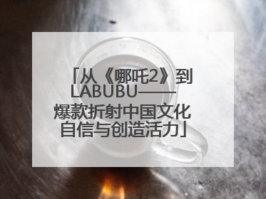 从《哪吒2》到LABUBU——爆款折射中国文化自信与创造活力