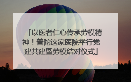 以医者仁心传承劳模精神！普陀这家医院举行党建共建暨劳模结对仪式