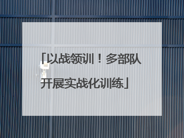 以战领训！多部队开展实战化训练
