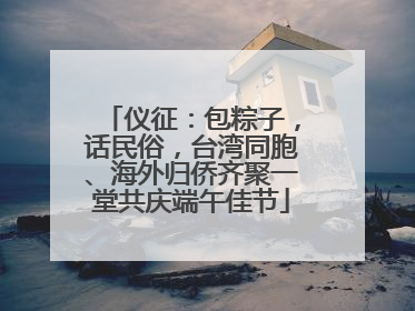 仪征：包粽子，话民俗，台湾同胞、海外归侨齐聚一堂共庆端午佳节