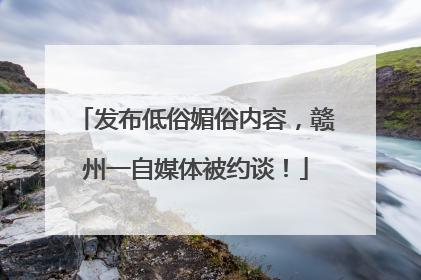 发布低俗媚俗内容，赣州一自媒体被约谈！