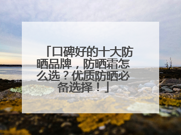 口碑好的十大防晒品牌，防晒霜怎么选？优质防晒必备选择！