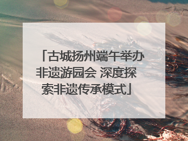 古城扬州端午举办非遗游园会 深度探索非遗传承模式
