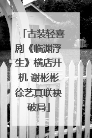 古装轻喜剧《临渊浮生》横店开机 谢彬彬徐艺真联袂破局
