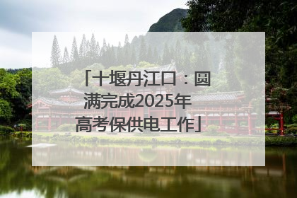 十堰丹江口：圆满完成2025年高考保供电工作