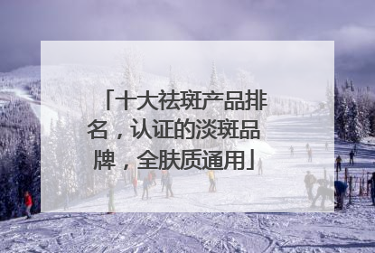十大祛斑产品排名，认证的淡斑品牌，全肤质通用