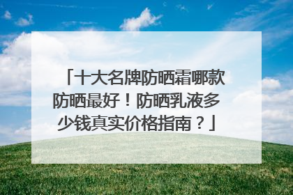 十大名牌防晒霜哪款防晒最好！防晒乳液多少钱真实价格指南？