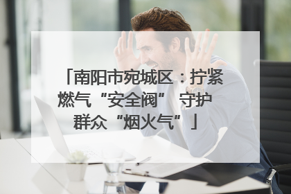 南阳市宛城区：拧紧燃气“安全阀” 守护群众“烟火气”