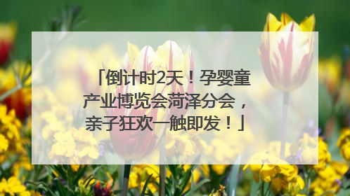倒计时2天！孕婴童产业博览会菏泽分会，亲子狂欢一触即发！