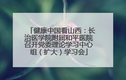 健康中国看山西：长治医学院附属和平医院召开党委理论学习中心组（扩大）学习会
