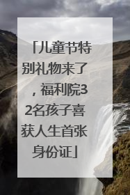儿童节特别礼物来了，福利院32名孩子喜获人生首张身份证