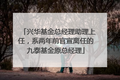 兴华基金总经理助理上任，系两年前官宣离任的九泰基金原总经理