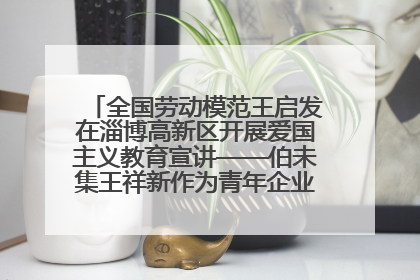 全国劳动模范王启发在淄博高新区开展爱国主义教育宣讲——伯未集王祥新作为青年企业家代表作主题演讲