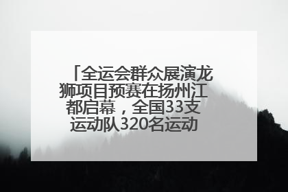 全运会群众展演龙狮项目预赛在扬州江都启幕，全国33支运动队320名运动员“龙争狮斗”
