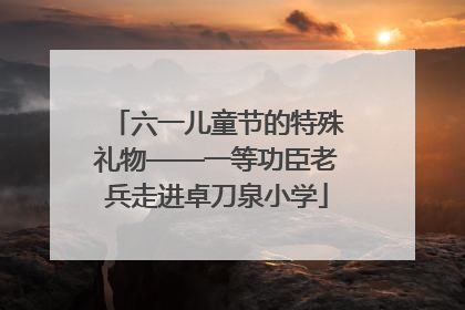 六一儿童节的特殊礼物——一等功臣老兵走进卓刀泉小学