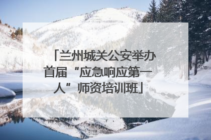 兰州城关公安举办首届“应急响应第一人”师资培训班