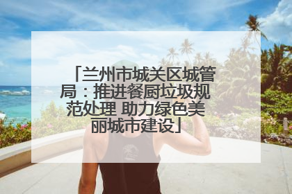 兰州市城关区城管局：推进餐厨垃圾规范处理 助力绿色美丽城市建设