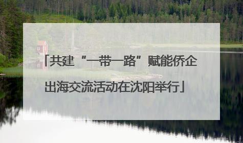 共建“一带一路”赋能侨企出海交流活动在沈阳举行