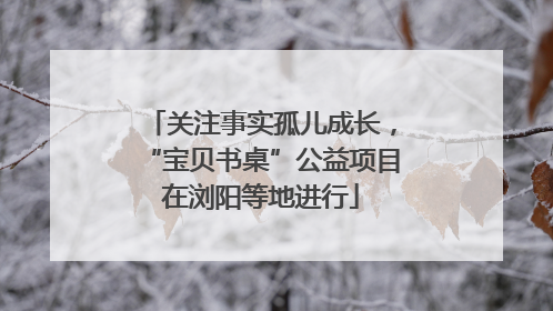 关注事实孤儿成长，“宝贝书桌”公益项目在浏阳等地进行