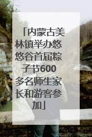 内蒙古美林镇举办悠悠谷首届粽子节600多名师生家长和游客参加