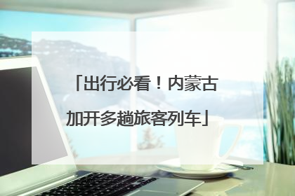出行必看！内蒙古加开多趟旅客列车