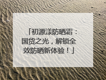 初源漾防晒霜：国货之光，解锁全效防晒新体验！