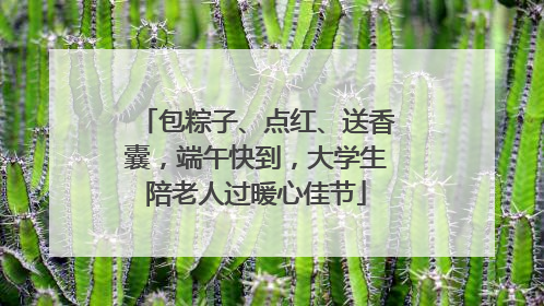 包粽子、点红、送香囊，端午快到，大学生陪老人过暖心佳节