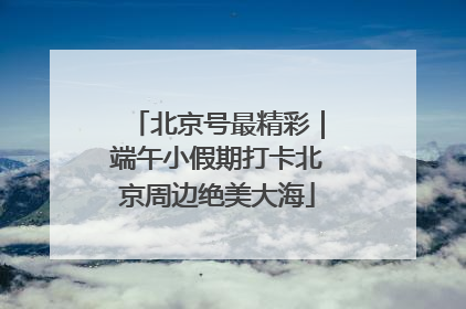 北京号最精彩｜端午小假期打卡北京周边绝美大海