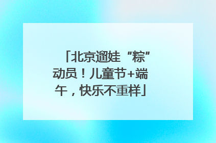 北京遛娃“粽”动员！儿童节+端午，快乐不重样