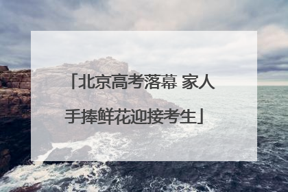 北京高考落幕 家人手捧鲜花迎接考生