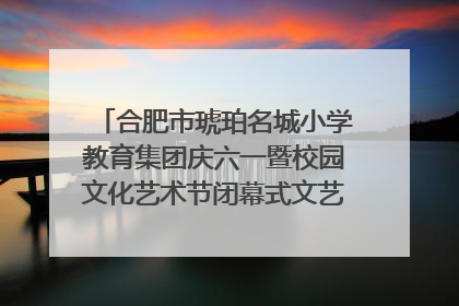 合肥市琥珀名城小学教育集团庆六一暨校园文化艺术节闭幕式文艺汇演圆满举行