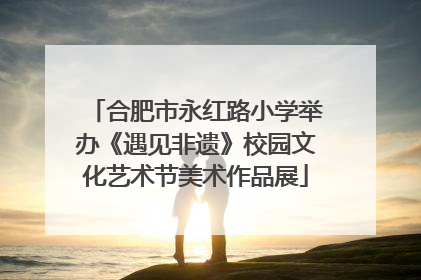 合肥市永红路小学举办《遇见非遗》校园文化艺术节美术作品展