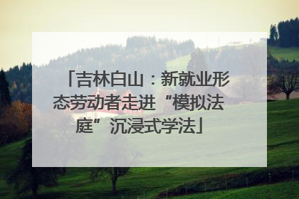 吉林白山：新就业形态劳动者走进“模拟法庭”沉浸式学法