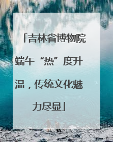 吉林省博物院端午“热”度升温，传统文化魅力尽显