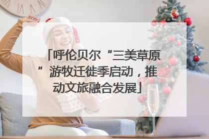 呼伦贝尔“三美草原”游牧迁徙季启动，推动文旅融合发展